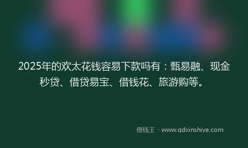 2025年的欢太花钱容易下款吗有：甄易融、现金秒贷、借贷易宝、借钱花、旅游购等。