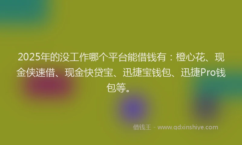 2025年的没工作哪个平台能借钱有：橙心花、现金侠速借、现金快贷宝、迅捷宝钱包、迅捷Pro钱包等。