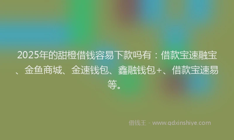 2025年的甜橙借钱容易下款吗有：借款宝速融宝、金鱼商城、金速钱包、鑫融钱包+、借款宝速易等。