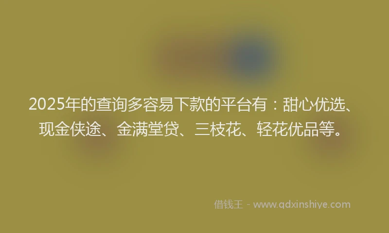 2025年的查询多容易下款的平台有：甜心优选、现金侠途、金满堂贷、三枝花、轻花优品等。