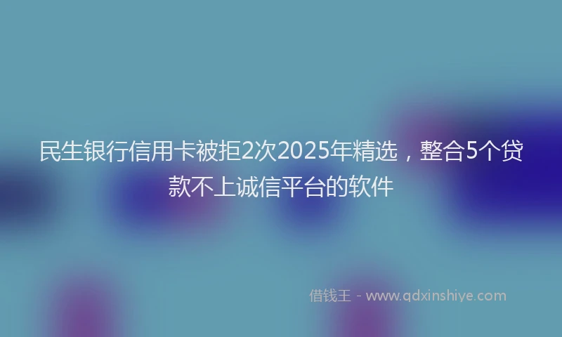 民生银行信用卡被拒2次2025年精选，整合5个贷款不上诚信平台的软件