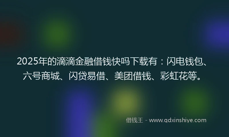 2025年的滴滴金融借钱快吗下载有：闪电钱包、六号商城、闪贷易借、美团借钱、彩虹花等。