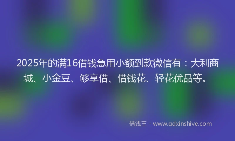 2025年的满16借钱急用小额到款微信有：大利商城、小金豆、够享借、借钱花、轻花优品等。