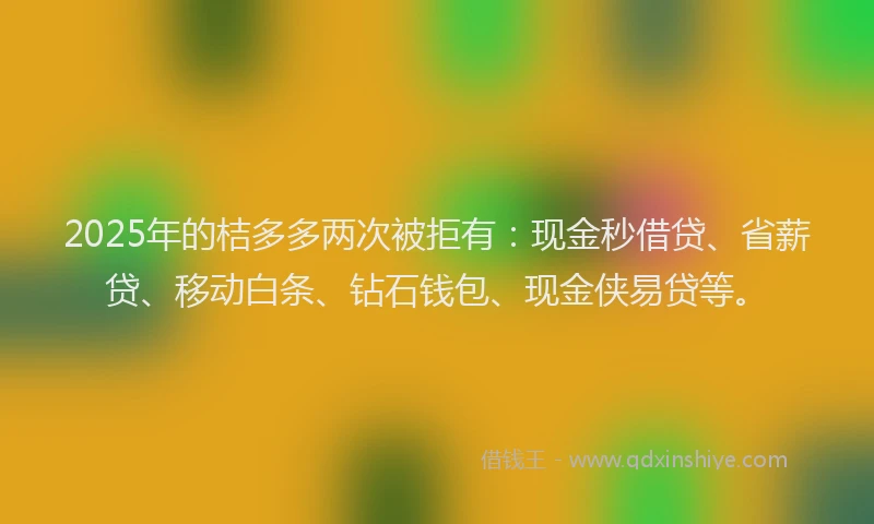 2025年的桔多多两次被拒有：现金秒借贷、省薪贷、移动白条、钻石钱包、现金侠易贷等。