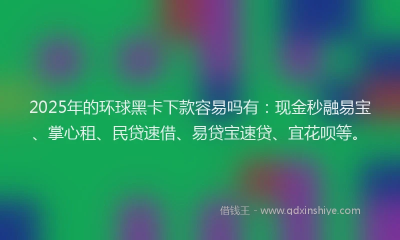 2025年的环球黑卡下款容易吗有：现金秒融易宝、掌心租、民贷速借、易贷宝速贷、宜花呗等。
