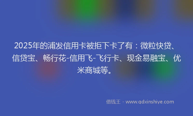 2025年的浦发信用卡被拒下卡了有：微粒快贷、信贷宝、畅行花-信用飞-飞行卡、现金易融宝、优米商城等。