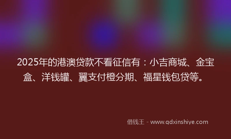 2025年的港澳贷款不看征信有：小吉商城、金宝盒、洋钱罐、翼支付橙分期、福星钱包贷等。