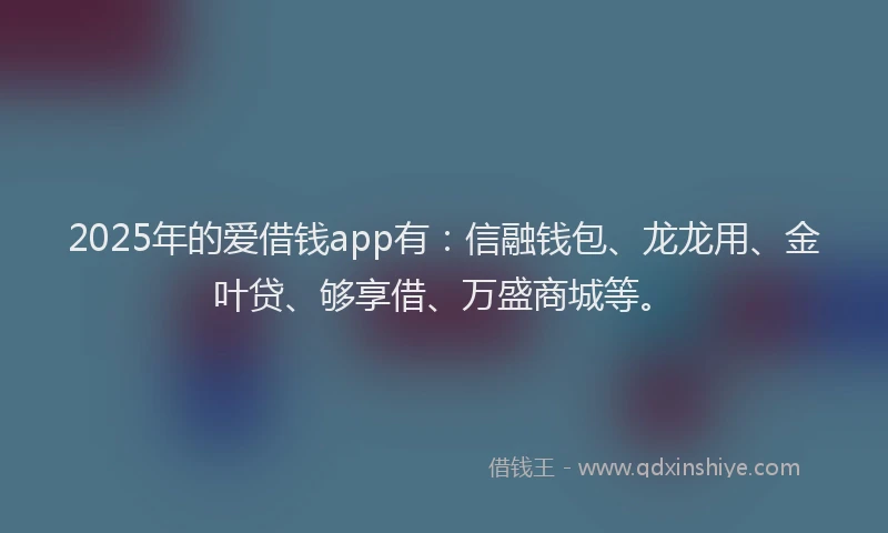 2025年的爱借钱app有：信融钱包、龙龙用、金叶贷、够享借、万盛商城等。