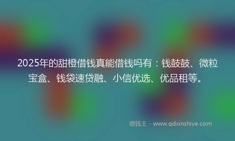 2025年的甜橙借钱真能借钱吗有：钱鼓鼓、微粒宝盒、钱袋速贷融、小信优选、优品租等。