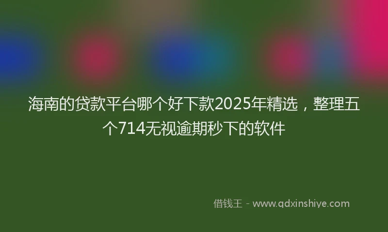 海南的贷款平台哪个好下款2025年精选，整理五个714无视逾期秒下的软件