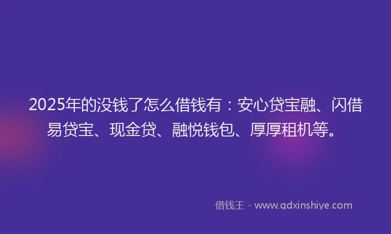 2025年的没钱了怎么借钱有：安心贷宝融、闪借易贷宝、现金贷、融悦钱包、厚厚租机等。