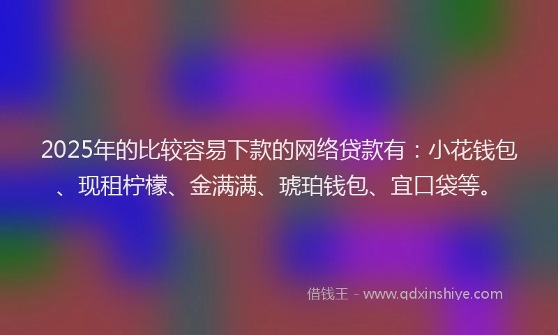 2025年的比较容易下款的网络贷款有：小花钱包、现租柠檬、金满满、琥珀钱包、宜口袋等。