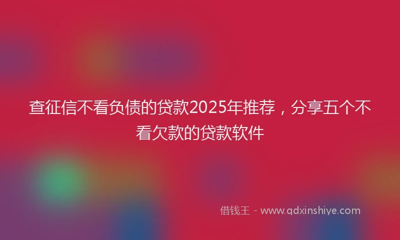查征信不看负债的贷款2025年推荐，分享五个不看欠款的贷款软件