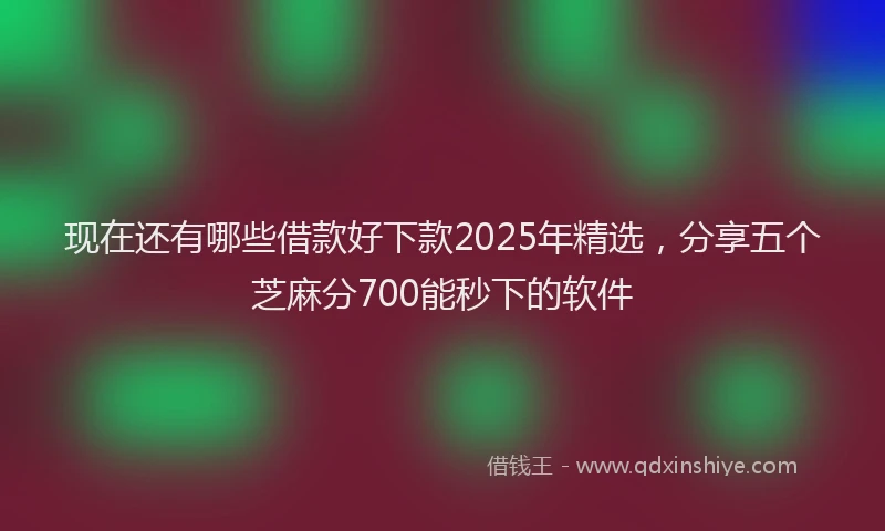 现在还有哪些借款好下款2025年精选，分享五个芝麻分700能秒下的软件