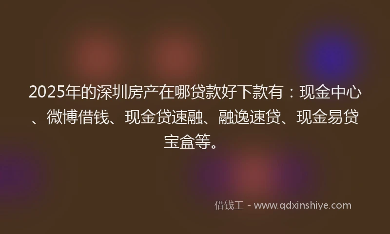 2025年的深圳房产在哪贷款好下款有：现金中心、微博借钱、现金贷速融、融逸速贷、现金易贷宝盒等。