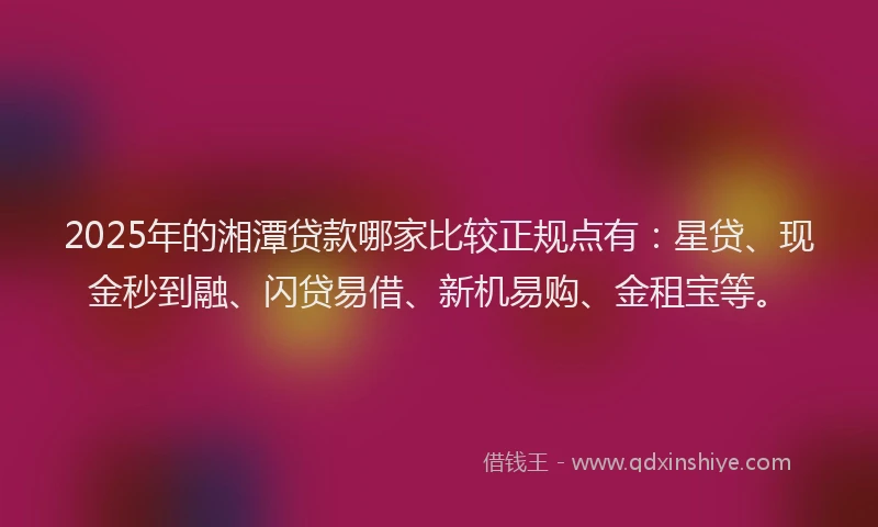 2025年的湘潭贷款哪家比较正规点有：星贷、现金秒到融、闪贷易借、新机易购、金租宝等。