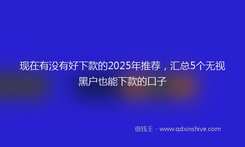 现在有没有好下款的2025年推荐，汇总5个无视黑户也能下款的口子