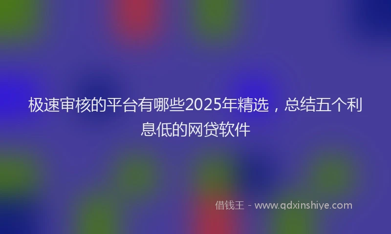 极速审核的平台有哪些2025年精选，总结五个利息低的网贷软件