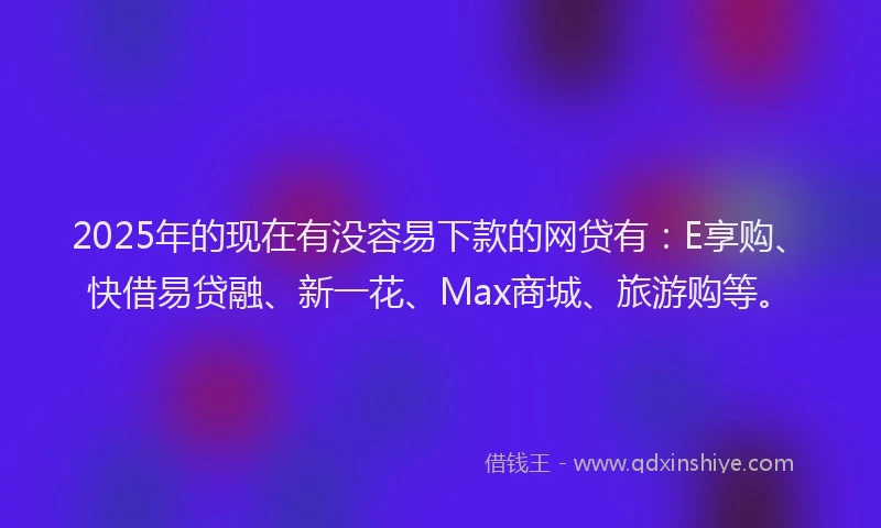 2025年的现在有没容易下款的网贷有：E享购、快借易贷融、新一花、Max商城、旅游购等。