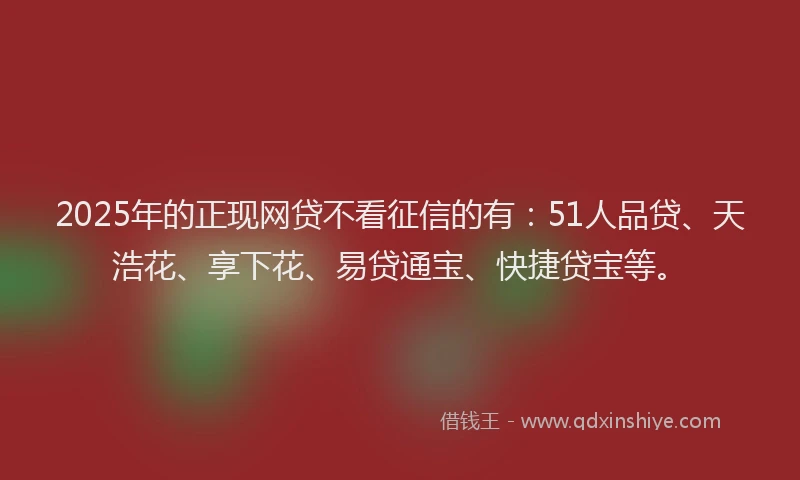 2025年的正现网贷不看征信的有：51人品贷、天浩花、享下花、易贷通宝、快捷贷宝等。