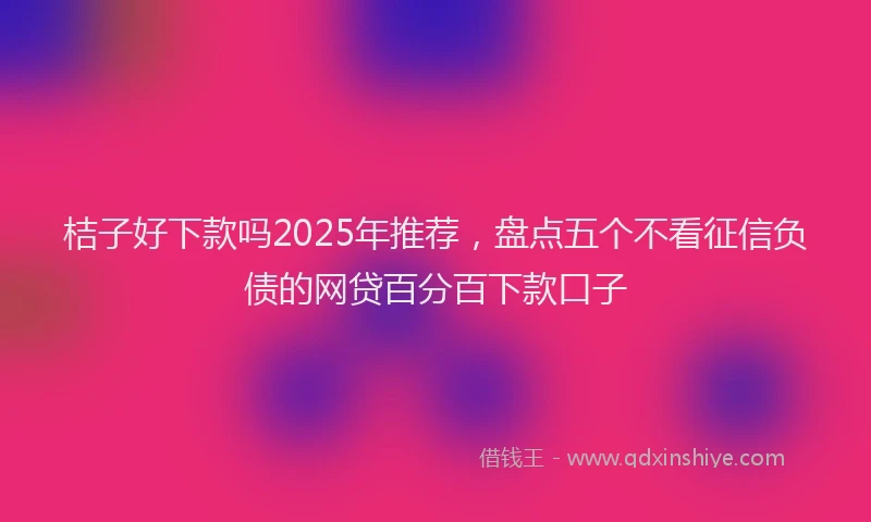 桔子好下款吗2025年推荐，盘点五个不看征信负债的网贷百分百下款口子