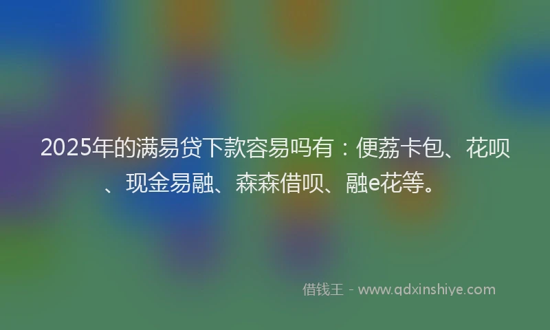 2025年的满易贷下款容易吗有：便荔卡包、花呗、现金易融、森森借呗、融e花等。