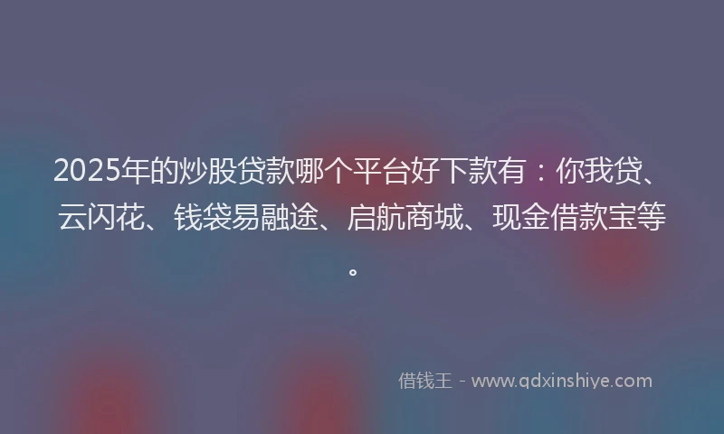 2025年的炒股贷款哪个平台好下款有：你我贷、云闪花、钱袋易融途、启航商城、现金借款宝等。