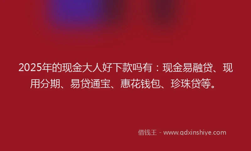 2025年的现金大人好下款吗有：现金易融贷、现用分期、易贷通宝、惠花钱包、珍珠贷等。