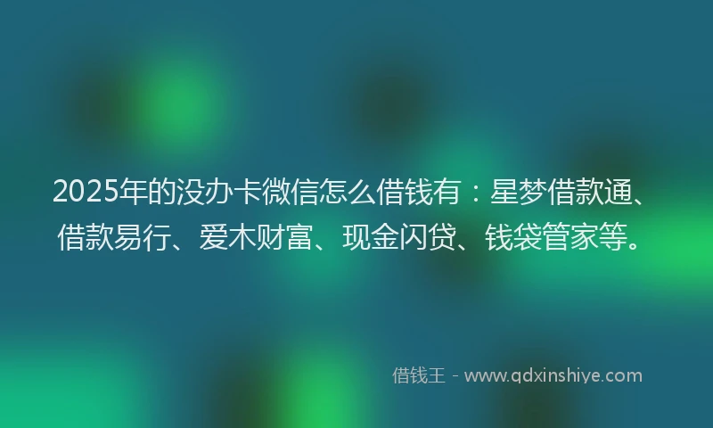 2025年的没办卡微信怎么借钱有：星梦借款通、借款易行、爱木财富、现金闪贷、钱袋管家等。