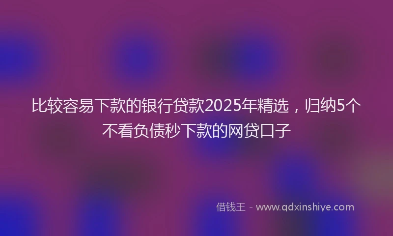 比较容易下款的银行贷款2025年精选，归纳5个不看负债秒下款的网贷口子