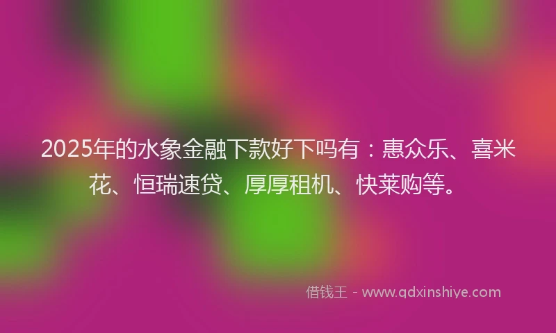 2025年的水象金融下款好下吗有：惠众乐、喜米花、恒瑞速贷、厚厚租机、快莱购等。