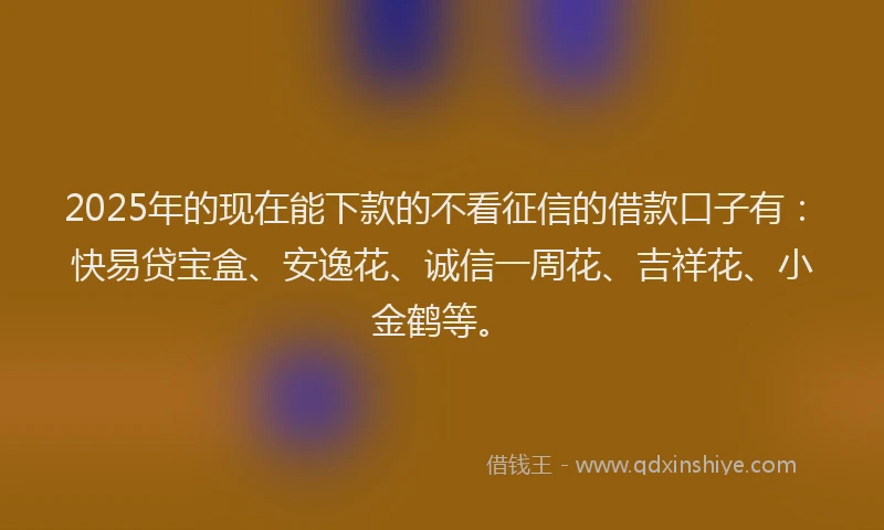 2025年的现在能下款的不看征信的借款口子有：快易贷宝盒、安逸花、诚信一周花、吉祥花、小金鹤等。
