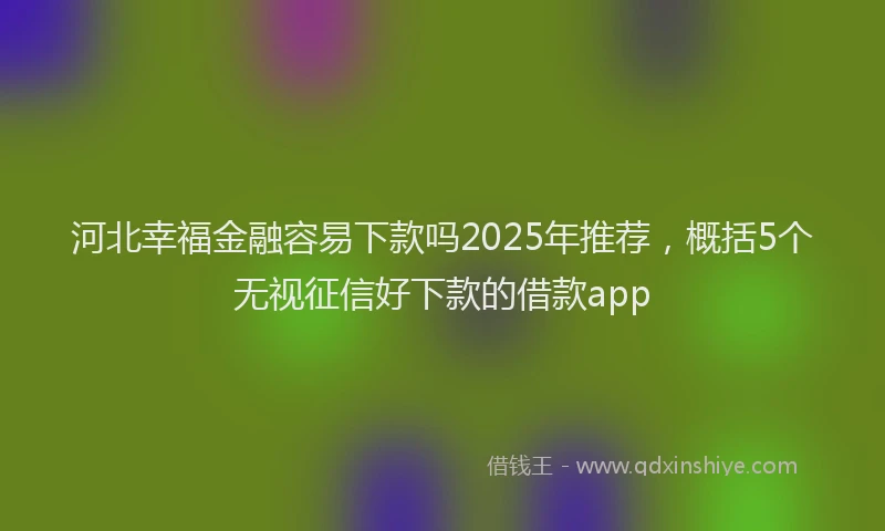 河北幸福金融容易下款吗2025年推荐，概括5个无视征信好下款的借款app