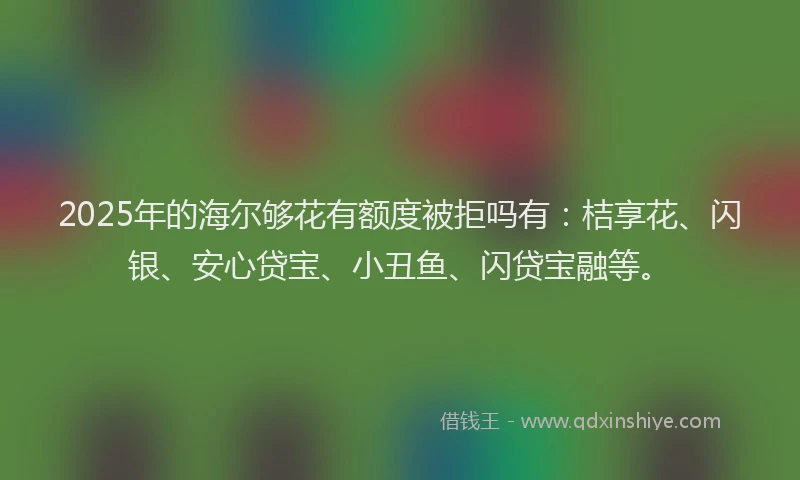 2025年的海尔够花有额度被拒吗有：桔享花、闪银、安心贷宝、小丑鱼、闪贷宝融等。