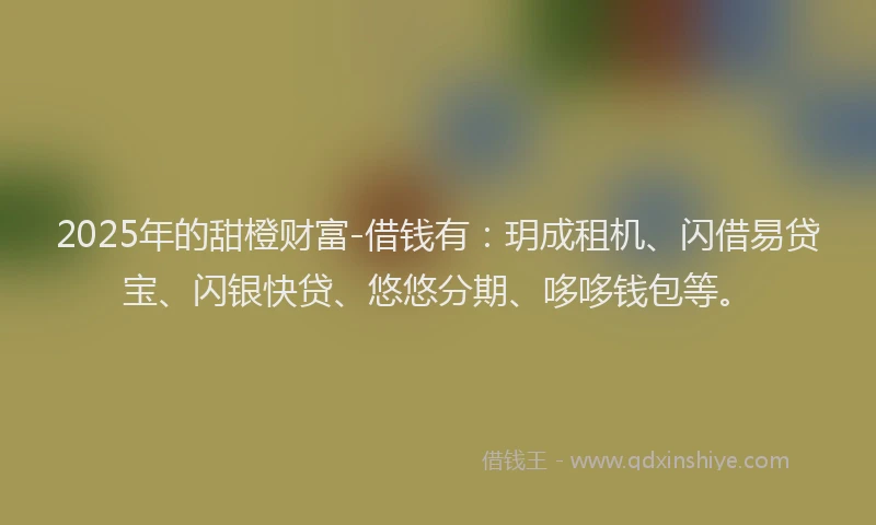 2025年的甜橙财富-借钱有：玥成租机、闪借易贷宝、闪银快贷、悠悠分期、哆哆钱包等。