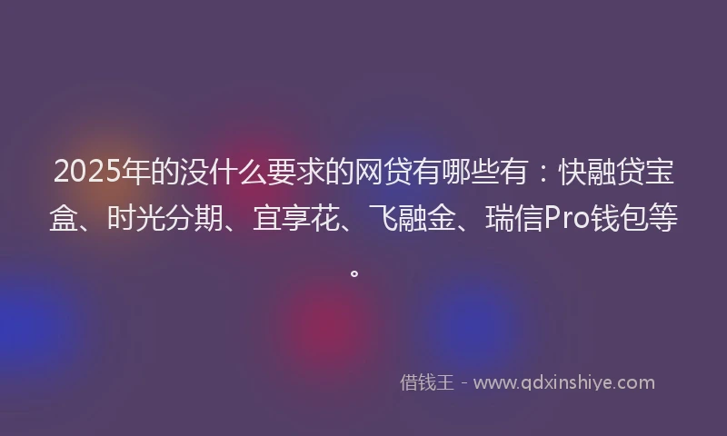 2025年的没什么要求的网贷有哪些有：快融贷宝盒、时光分期、宜享花、飞融金、瑞信Pro钱包等。