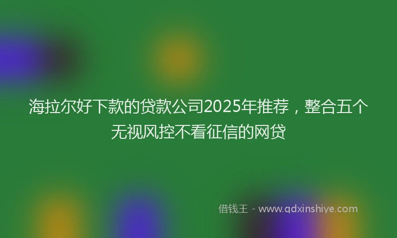 海拉尔好下款的贷款公司2025年推荐，整合五个无视风控不看征信的网贷