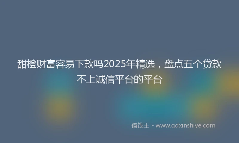 甜橙财富容易下款吗2025年精选，盘点五个贷款不上诚信平台的平台