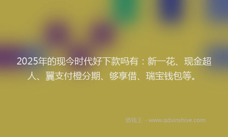 2025年的现今时代好下款吗有：新一花、现金超人、翼支付橙分期、够享借、瑞宝钱包等。