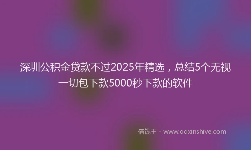 深圳公积金贷款不过2025年精选，总结5个无视一切包下款5000秒下款的软件