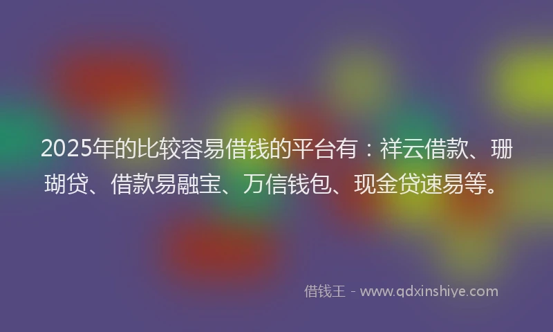 2025年的比较容易借钱的平台有：祥云借款、珊瑚贷、借款易融宝、万信钱包、现金贷速易等。