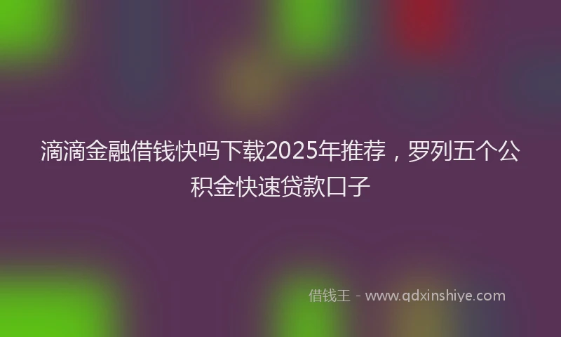 滴滴金融借钱快吗下载2025年推荐，罗列五个公积金快速贷款口子