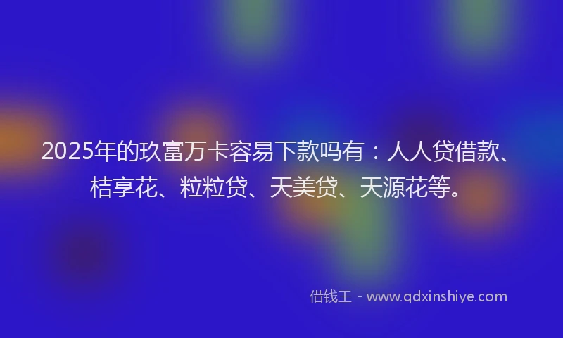 2025年的玖富万卡容易下款吗有：人人贷借款、桔享花、粒粒贷、天美贷、天源花等。