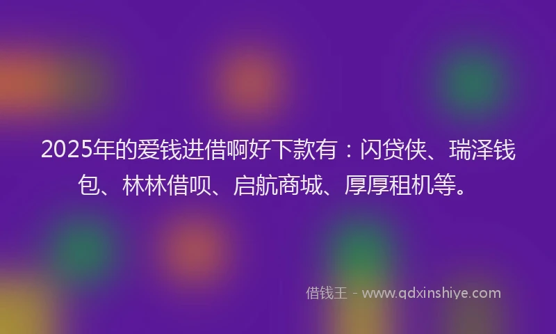 2025年的爱钱进借啊好下款有：闪贷侠、瑞泽钱包、林林借呗、启航商城、厚厚租机等。