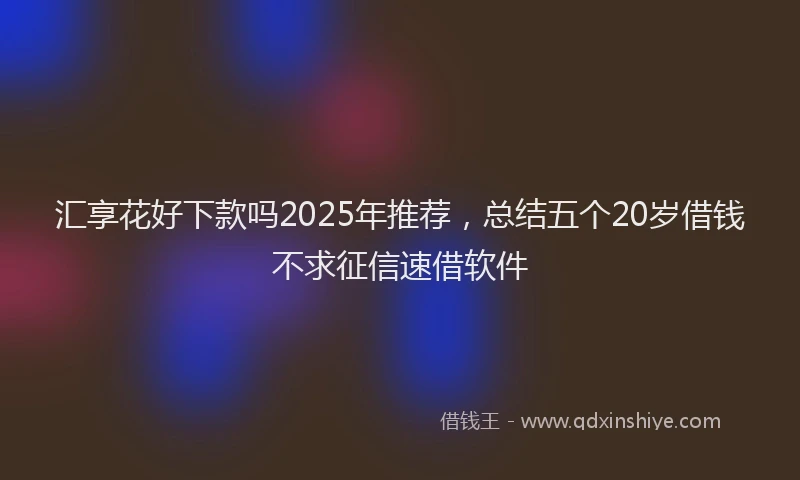 汇享花好下款吗2025年推荐，总结五个20岁借钱不求征信速借软件