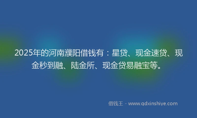 2025年的河南濮阳借钱有：星贷、现金速贷、现金秒到融、陆金所、现金贷易融宝等。