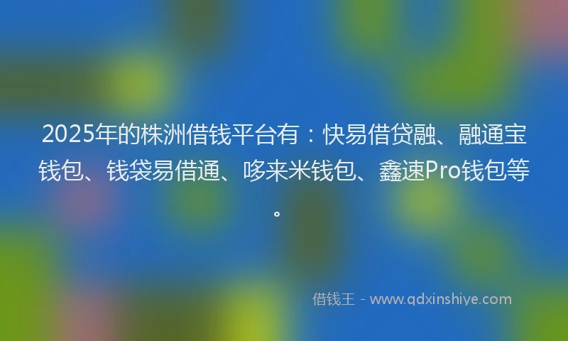 2025年的株洲借钱平台有：快易借贷融、融通宝钱包、钱袋易借通、哆来米钱包、鑫速Pro钱包等。