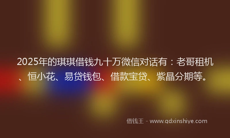 2025年的琪琪借钱九十万微信对话有：老哥租机、恒小花、易贷钱包、借款宝贷、紫晶分期等。