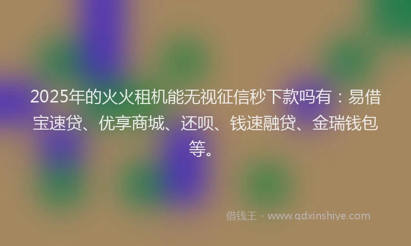 2025年的火火租机能无视征信秒下款吗有：易借宝速贷、优享商城、还呗、钱速融贷、金瑞钱包等。