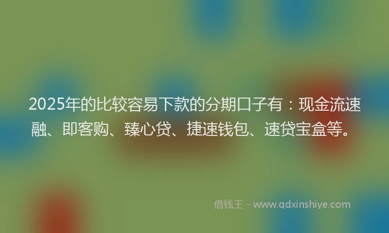 2025年的比较容易下款的分期口子有：现金流速融、即客购、臻心贷、捷速钱包、速贷宝盒等。